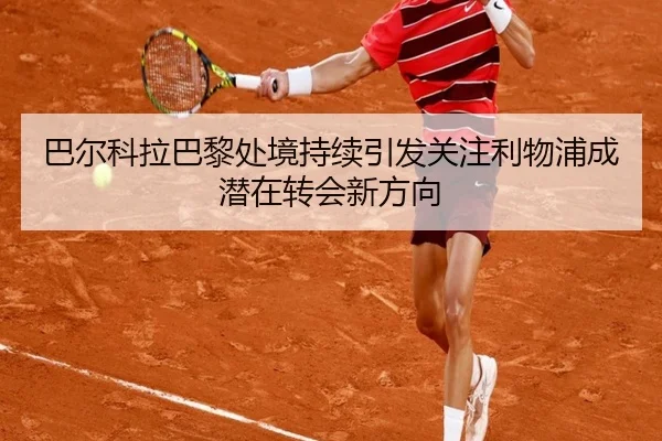巴尔科拉巴黎处境持续引发关注利物浦成潜在转会新方向